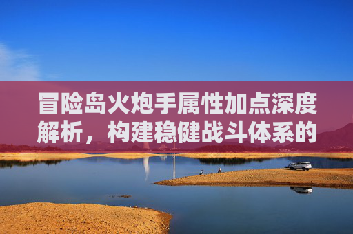 冒险岛火炮手属性加点深度解析,构建稳健战斗体系的核心策略-冒险岛火炮手属性加点攻略 冒险岛火炮手属性加点深度解析,构建稳健战斗体系的核心策略-冒险岛火炮手属性加点攻略