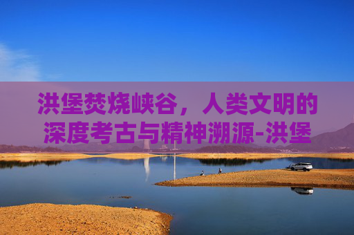 洪堡焚烧峡谷,人类文明的深度考古与精神溯源-洪堡焚烧峡谷在哪 洪堡焚烧峡谷,人类文明的深度考古与精神溯源-洪堡焚烧峡谷在哪
