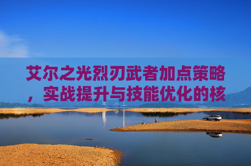 艾尔之光烈刃武者加点策略,实战提升与技能优化的核心指南-艾尔之光巨剑加点 艾尔之光烈刃武者加点策略,实战提升与技能优化的核心指南-艾尔之光巨剑加点