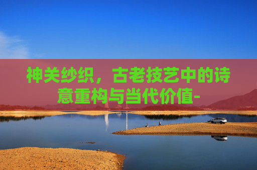神关纱织，古老技艺中的诗意重构与当代价值-