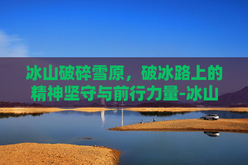 冰山破碎雪原,破冰路上的精神坚守与前行力量-冰山破碎雪原韩服 冰山破碎雪原,破冰路上的精神坚守与前行力量-冰山破碎雪原韩服