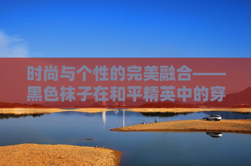 时尚与个性的完美融合——黑色袜子在和平精英中的穿搭艺术-和平精英黑色袜子搭配什么衣服 时尚与个性的完美融合——黑色袜子在和平精英中的穿搭艺术-和平精英黑色袜子搭配什么衣服