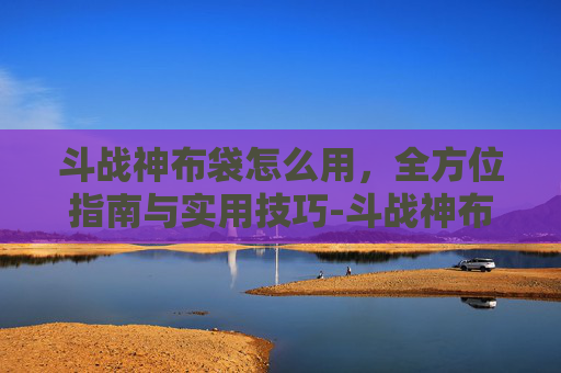 斗战神布袋怎么用,全方位指南与实用技巧-斗战神布袋怎么制作 斗战神布袋怎么用,全方位指南与实用技巧-斗战神布袋怎么制作