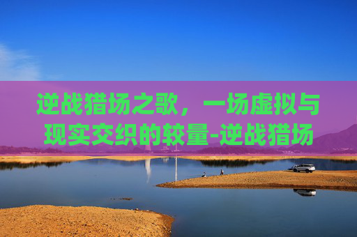 逆战猎场之歌,一场虚拟与现实交织的较量-逆战猎场bgm 逆战猎场之歌,一场虚拟与现实交织的较量-逆战猎场bgm