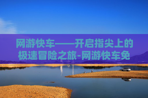 网游快车——开启指尖上的极速冒险之旅-网游快车免费版 网游快车——开启指尖上的极速冒险之旅-网游快车免费版
