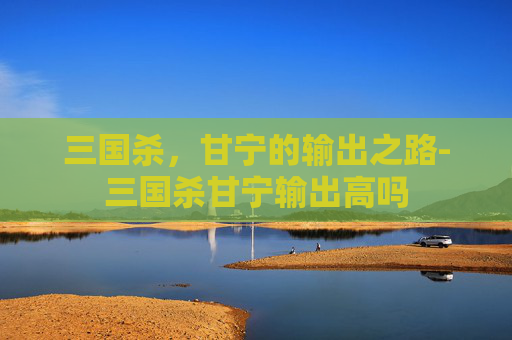 三国杀,甘宁的输出之路-三国杀甘宁输出高吗 三国杀,甘宁的输出之路-三国杀甘宁输出高吗