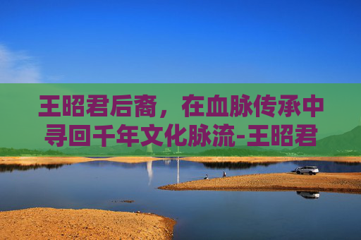 王昭君后裔,在血脉传承中寻回千年文化脉流-王昭君后裔今何在 王昭君后裔,在血脉传承中寻回千年文化脉流-王昭君后裔今何在