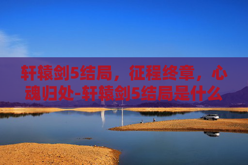 轩辕剑5结局,征程终章,心魂归处-轩辕剑5结局是什么 轩辕剑5结局,征程终章,心魂归处-轩辕剑5结局是什么