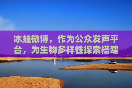 冰蛙微博,作为公众发声平台,为生物多样性探索搭建创新桥梁-冰蛙的微博 冰蛙微博,作为公众发声平台,为生物多样性探索搭建创新桥梁-冰蛙的微博