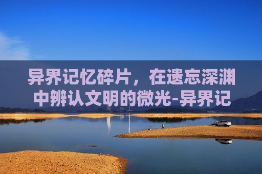 异界记忆碎片，在遗忘深渊中辨认文明的微光-异界记忆碎片有什么用