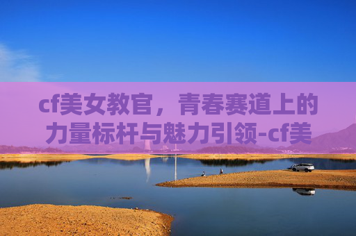 cf美女教官,青春赛道上的力量标杆与魅力引领-cf美女教官战场训练营 cf美女教官,青春赛道上的力量标杆与魅力引领-cf美女教官战场训练营