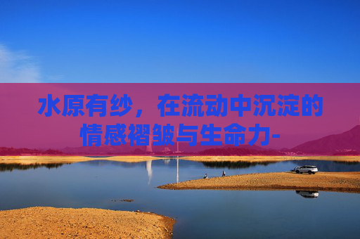 水原有纱,在流动中沉淀的情感褶皱与生命力- 水原有纱,在流动中沉淀的情感褶皱与生命力-