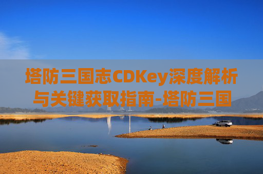 塔防三国志CDKey深度解析与关键获取指南-塔防三国志cdkey兑换码 塔防三国志CDKey深度解析与关键获取指南-塔防三国志cdkey兑换码