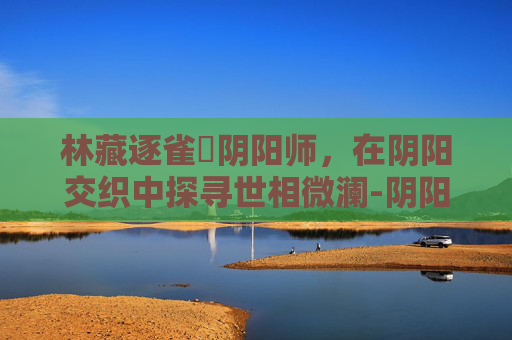 林藏逐雀鹯阴阳师,在阴阳交织中探寻世相微澜-阴阳师冥雀羽 林藏逐雀鹯阴阳师,在阴阳交织中探寻世相微澜-阴阳师冥雀羽