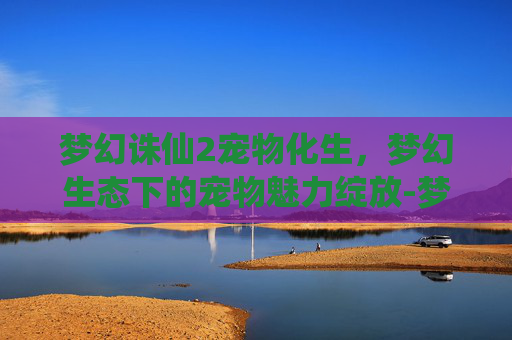 梦幻诛仙2宠物化生,梦幻生态下的宠物魅力绽放-梦幻诛仙2宠物化生技巧 梦幻诛仙2宠物化生,梦幻生态下的宠物魅力绽放-梦幻诛仙2宠物化生技巧