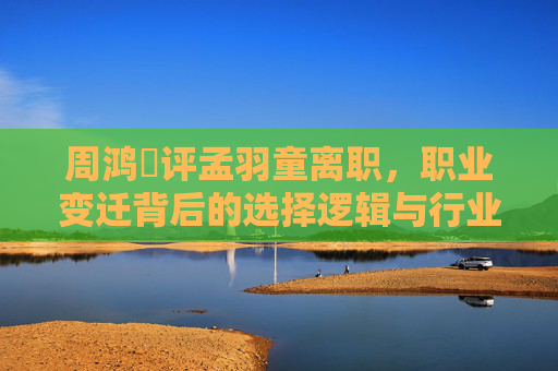 周鸿祎评孟羽童离职,职业变迁背后的选择逻辑与行业生态反思-孟羽童离职后收入多少 周鸿祎评孟羽童离职,职业变迁背后的选择逻辑与行业生态反思-孟羽童离职后收入多少