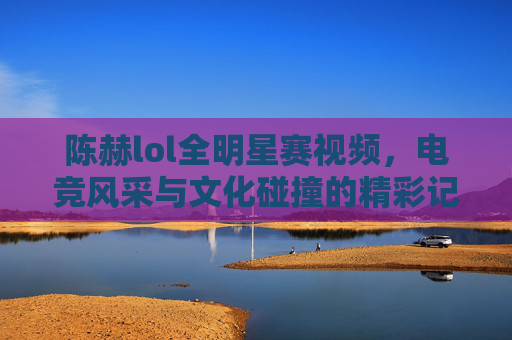 陈赫lol全明星赛视频，电竞风采与文化碰撞的精彩记录-lol全明星赛第一场