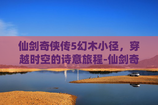 仙剑奇侠传5幻木小径,穿越时空的诗意旅程-仙剑奇侠传5幻木小径攻略 仙剑奇侠传5幻木小径,穿越时空的诗意旅程-仙剑奇侠传5幻木小径攻略