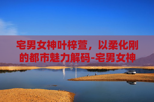 宅男女神叶梓萱,以柔化刚的都市魅力解码-宅男女神叶梓萱助阵活动 宅男女神叶梓萱,以柔化刚的都市魅力解码-宅男女神叶梓萱助阵活动