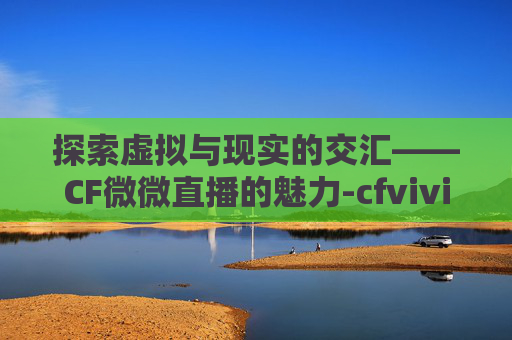 探索虚拟与现实的交汇——CF微微直播的魅力-cfvivi薇薇在哪直播 探索虚拟与现实的交汇——CF微微直播的魅力-cfvivi薇薇在哪直播
