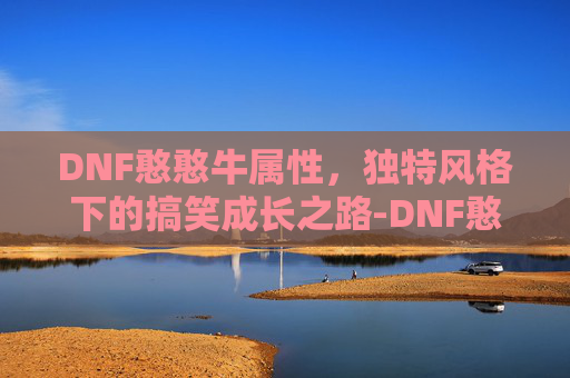 DNF憨憨牛属性,独特风格下的搞笑成长之路-DNF憨憨牛属性 DNF憨憨牛属性,独特风格下的搞笑成长之路-DNF憨憨牛属性
