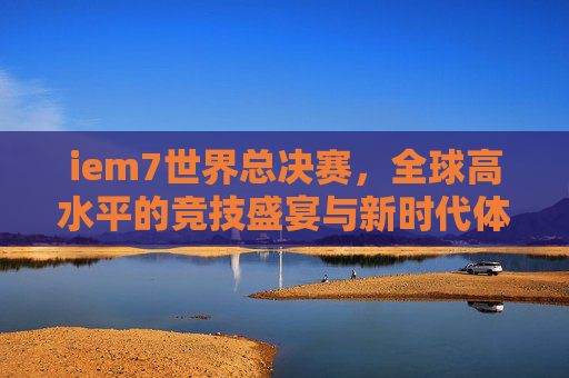 iem7世界总决赛,全球高水平的竞技盛宴与新时代体育精神的彰显-iem7世界总决赛邀请战队 iem7世界总决赛,全球高水平的竞技盛宴与新时代体育精神的彰显-iem7世界总决赛邀请战队