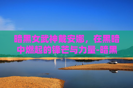 暗黑女武神戴安娜,在黑暗中燃起的锋芒与力量-暗黑女武神戴安娜多少钱 暗黑女武神戴安娜,在黑暗中燃起的锋芒与力量-暗黑女武神戴安娜多少钱
