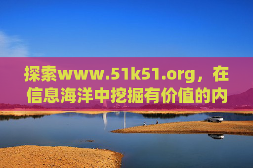 探索www.51k51.org,在信息海洋中挖掘有价值的内容与资源- 探索www.51k51.org,在信息海洋中挖掘有价值的内容与资源-
