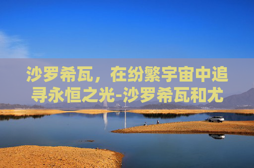 沙罗希瓦,在纷繁宇宙中追寻永恒之光-沙罗希瓦和尤纳斯 沙罗希瓦,在纷繁宇宙中追寻永恒之光-沙罗希瓦和尤纳斯