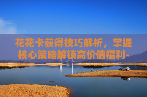 花花卡获得技巧解析，掌握核心策略解锁高价值福利-花花卡获取技巧