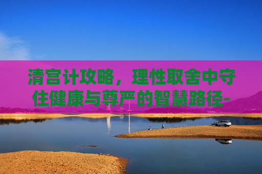 清宫计攻略，理性取舍中守住健康与尊严的智慧路径-清宫计攻略15天找凶手