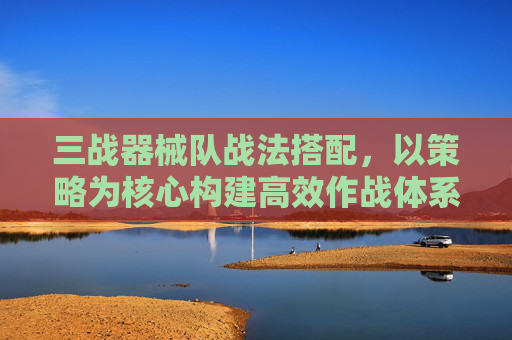 三战器械队战法搭配，以策略为核心构建高效作战体系-三战器械队战法搭配推荐