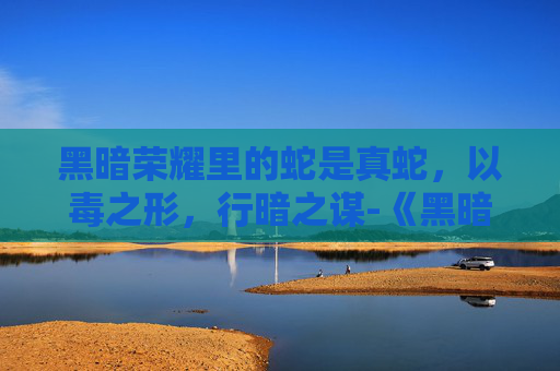 黑暗荣耀里的蛇是真蛇,以毒之形,行暗之谋-《黑暗荣耀》里的蛇是真蛇吗 黑暗荣耀里的蛇是真蛇,以毒之形,行暗之谋-《黑暗荣耀》里的蛇是真蛇吗