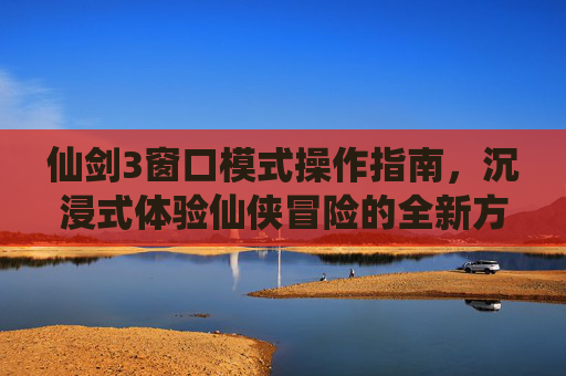 仙剑3窗口模式操作指南，沉浸式体验仙侠冒险的全新方式-仙剑3怎么窗口模式?
