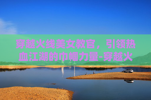 穿越火线美女教官,引领热血江湖的巾帼力量-穿越火线美女教官孙亦文 穿越火线美女教官,引领热血江湖的巾帼力量-穿越火线美女教官孙亦文