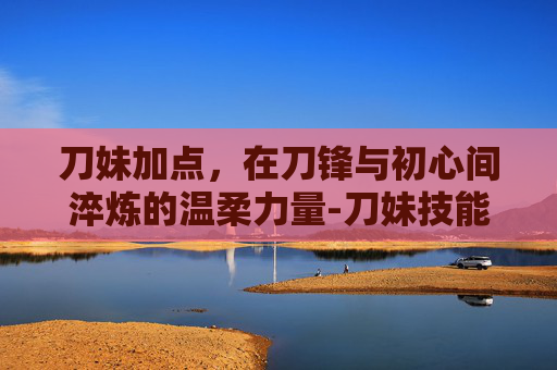 刀妹加点,在刀锋与初心间淬炼的温柔力量-刀妹技能加点 刀妹加点,在刀锋与初心间淬炼的温柔力量-刀妹技能加点