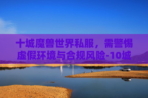 十城魔兽世界私服,需警惕虚假环境与合规风险-10城魔兽 十城魔兽世界私服,需警惕虚假环境与合规风险-10城魔兽