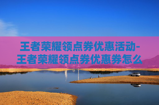 王者荣耀领点券优惠活动-王者荣耀领点券优惠券怎么领 王者荣耀领点券优惠活动-王者荣耀领点券优惠券怎么领