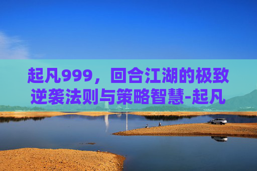 起凡999,回合江湖的极致逆袭法则与策略智慧-起凡群雄逐鹿 起凡999,回合江湖的极致逆袭法则与策略智慧-起凡群雄逐鹿