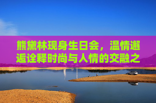 熊黛林现身生日会，温情邂逅诠释时尚与人情的交融之美-熊黛林现身生日会视频
