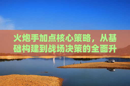 火炮手加点核心策略,从基础构建到战场决策的全面升级-火炮学什么技能加点 火炮手加点核心策略,从基础构建到战场决策的全面升级-火炮学什么技能加点