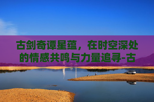 古剑奇谭星蕴，在时空深处的情感共鸣与力量追寻-古剑奇谭星蕴完美加点图