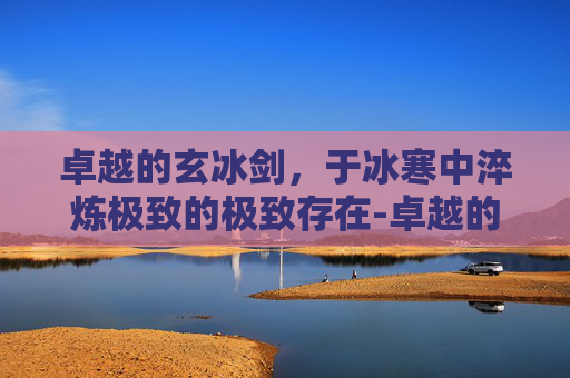卓越的玄冰剑,于冰寒中淬炼极致的极致存在-卓越的玄冰剑怎么获得 卓越的玄冰剑,于冰寒中淬炼极致的极致存在-卓越的玄冰剑怎么获得