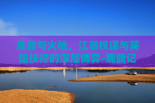 鹿鼎与火枪，江湖权谋与英雄抉择的深层博弈-鹿鼎记火枪手技能怎么点