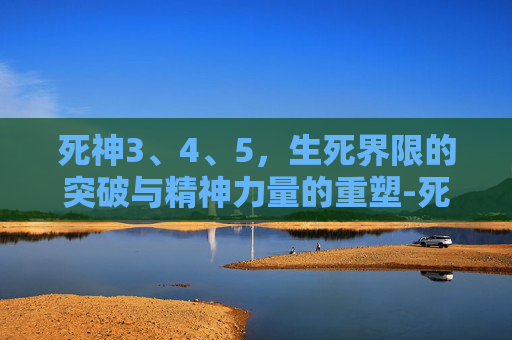 死神3、4、5,生死界限的突破与精神力量的重塑-死神345话 死神3、4、5,生死界限的突破与精神力量的重塑-死神345话
