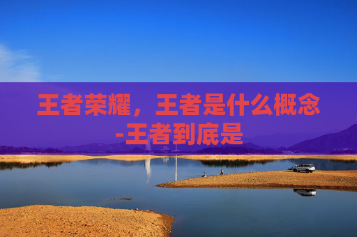 王者荣耀,王者是什么概念-王者到底是 王者荣耀,王者是什么概念-王者到底是