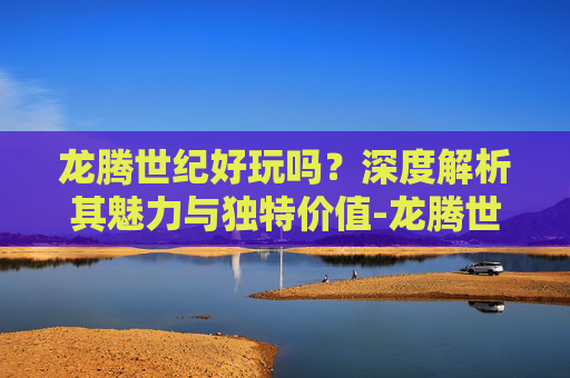 龙腾世纪好玩吗?深度解析其魅力与独特价值-龙腾世纪好玩吗值得玩吗 龙腾世纪好玩吗?深度解析其魅力与独特价值-龙腾世纪好玩吗值得玩吗