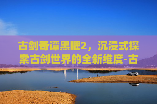 古剑奇谭黑曜2,沉浸式探索古剑世界的全新维度-古剑奇谭黑曜2_第2集 古剑奇谭黑曜2,沉浸式探索古剑世界的全新维度-古剑奇谭黑曜2_第2集