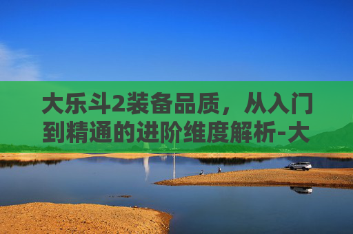 大乐斗2装备品质，从入门到精通的进阶维度解析-大乐斗2装备品质怎么提升