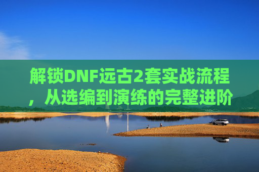 解锁DNF远古2套实战流程,从选编到演练的完整进阶指南-dnf远古2任务流程 解锁DNF远古2套实战流程,从选编到演练的完整进阶指南-dnf远古2任务流程